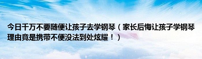 今日千万不要随便让孩子去学钢琴（家长后悔让孩子学钢琴理由竟是携带不便没法到处炫耀！）