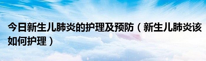 今日新生儿肺炎的护理及预防（新生儿肺炎该如何护理）