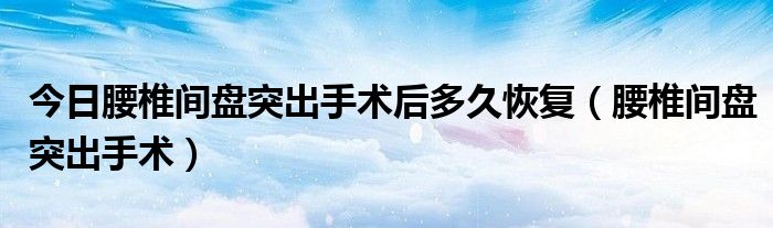 今日腰椎间盘突出手术后多久恢复（腰椎间盘突出手术）