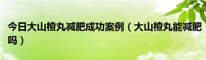 今日大山楂丸减肥成功案例（大山楂丸能减肥吗）