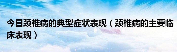 今日颈椎病的典型症状表现（颈椎病的主要临床表现）