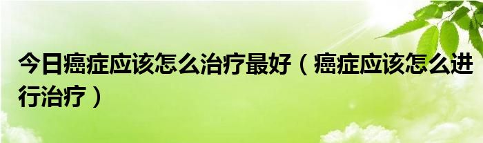 今日癌症应该怎么治疗最好（癌症应该怎么进行治疗）