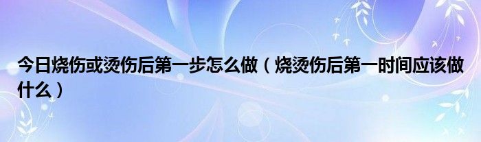 今日烧伤或烫伤后第一步怎么做（烧烫伤后第一时间应该做什么）