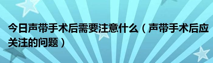 今日声带手术后需要注意什么（声带手术后应关注的问题）