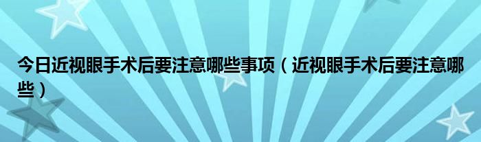 今日近视眼手术后要注意哪些事项（近视眼手术后要注意哪些）