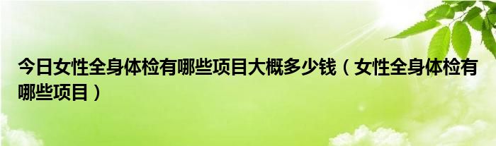 今日女性全身体检有哪些项目大概多少钱（女性全身体检有哪些项目）