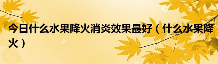 今日什么水果降火消炎效果最好（什么水果降火）