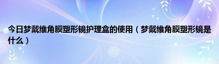 今日梦戴维角膜塑形镜护理盒的使用（梦戴维角膜塑形镜是什么）