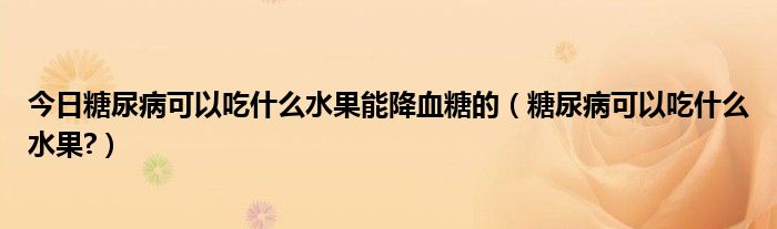 今日糖尿病可以吃什么水果能降血糖的（糖尿病可以吃什么水果?）