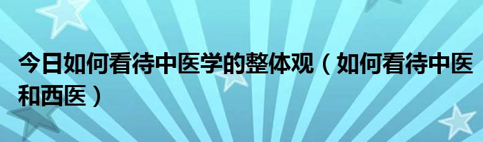 今日如何看待中医学的整体观（如何看待中医和西医）