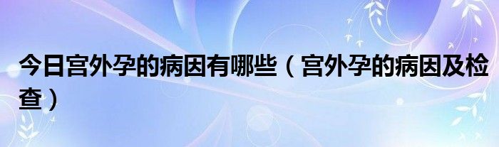 今日宫外孕的病因有哪些（宫外孕的病因及检查）