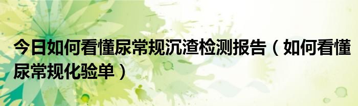 今日如何看懂尿常规沉渣检测报告（如何看懂尿常规化验单）