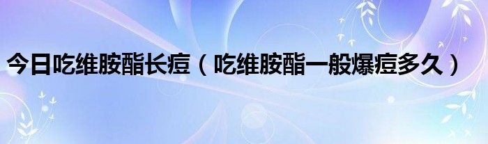 今日吃维胺酯长痘（吃维胺酯一般爆痘多久）