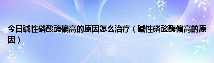 今日碱性磷酸酶偏高的原因怎么治疗（碱性磷酸酶偏高的原因）