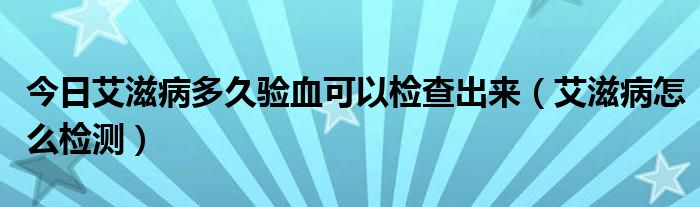 今日艾滋病多久验血可以检查出来（艾滋病怎么检测）