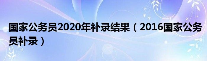 国家公务员2020年补录结果（2016国家公务员补录）