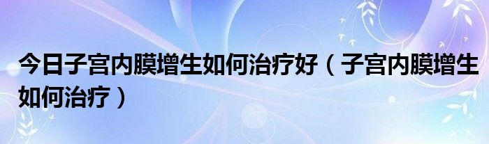 今日子宫内膜增生如何治疗好（子宫内膜增生如何治疗）