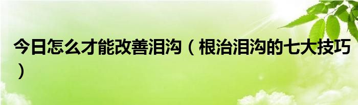 今日怎么才能改善泪沟（根治泪沟的七大技巧）