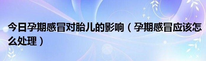 今日孕期感冒对胎儿的影响（孕期感冒应该怎么处理）