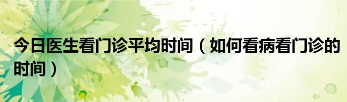 今日医生看门诊平均时间（如何看病看门诊的时间）