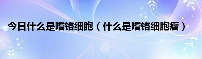 今日什么是嗜铬细胞（什么是嗜铬细胞瘤）