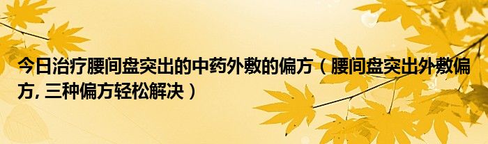 今日治疗腰间盘突出的中药外敷的偏方（腰间盘突出外敷偏方, 三种偏方轻松解决）