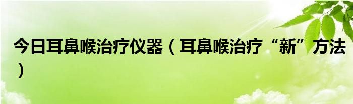 今日耳鼻喉治疗仪器（耳鼻喉治疗“新”方法）