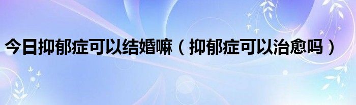 今日抑郁症可以结婚嘛（抑郁症可以治愈吗）