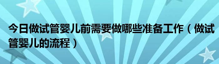 今日做试管婴儿前需要做哪些准备工作（做试管婴儿的流程）