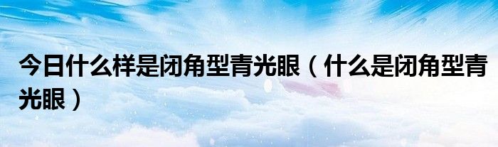 今日什么样是闭角型青光眼（什么是闭角型青光眼）