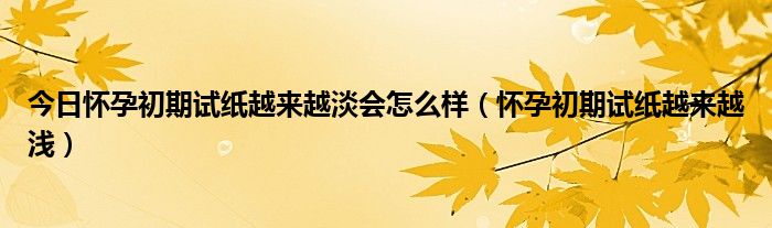 今日怀孕初期试纸越来越淡会怎么样（怀孕初期试纸越来越浅）