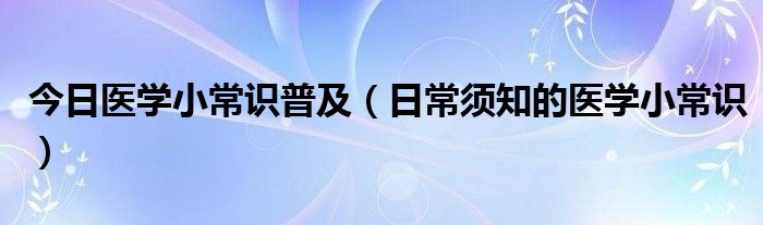 今日医学小常识普及（日常须知的医学小常识）