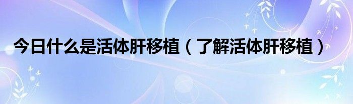 今日什么是活体肝移植（了解活体肝移植）