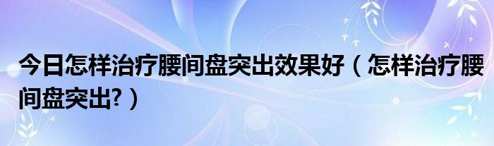 今日怎样治疗腰间盘突出效果好（怎样治疗腰间盘突出?）