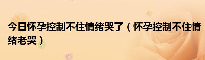 今日怀孕控制不住情绪哭了（怀孕控制不住情绪老哭）