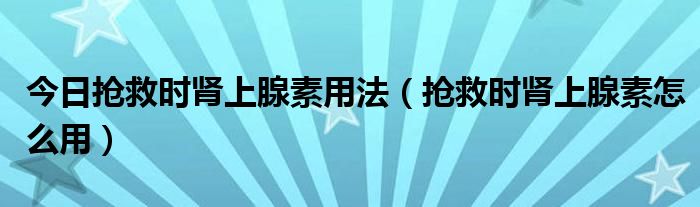 今日抢救时肾上腺素用法（抢救时肾上腺素怎么用）