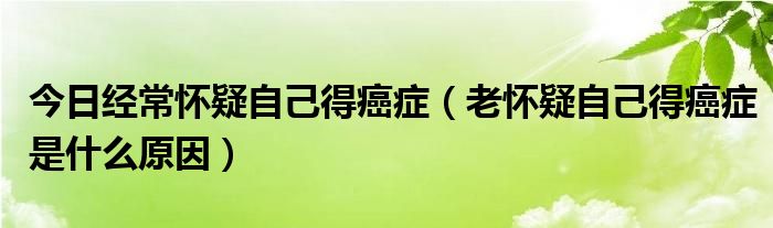 今日经常怀疑自己得癌症（老怀疑自己得癌症是什么原因）