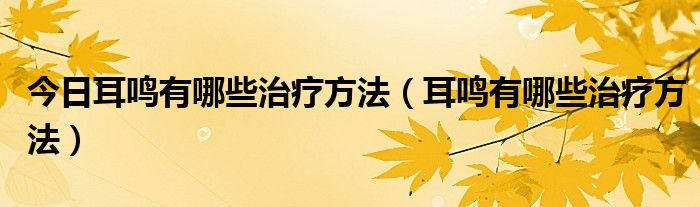 今日耳鸣有哪些治疗方法（耳鸣有哪些治疗方法）