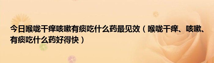 今日喉咙干痒咳嗽有痰吃什么药最见效（喉咙干痒、咳嗽、有痰吃什么药好得快）