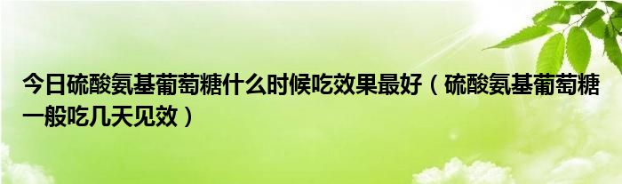 今日硫酸氨基葡萄糖什么时候吃效果最好（硫酸氨基葡萄糖一般吃几天见效）