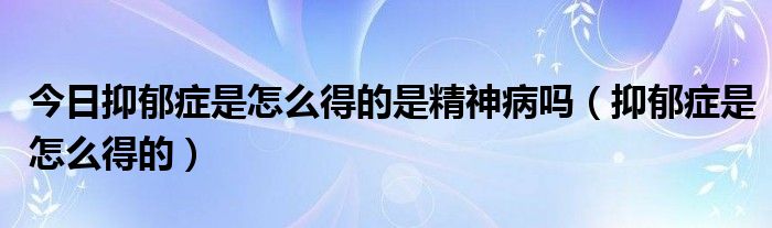 今日抑郁症是怎么得的是精神病吗（抑郁症是怎么得的）