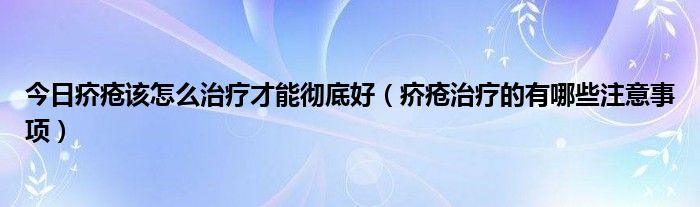 今日疥疮该怎么治疗才能彻底好（疥疮治疗的有哪些注意事项）