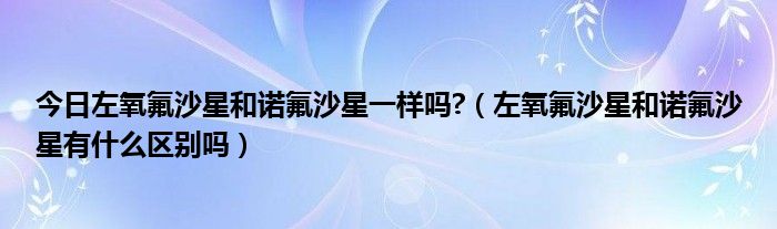 今日左氧氟沙星和诺氟沙星一样吗?（左氧氟沙星和诺氟沙星有什么区别吗）