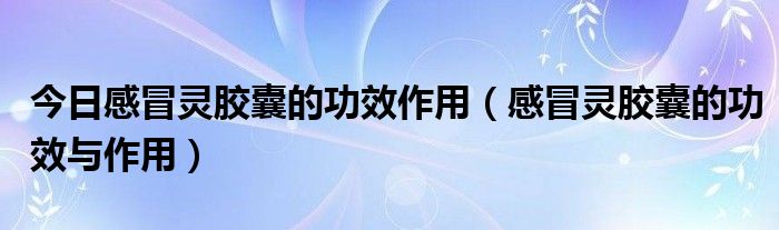 今日感冒灵胶囊的功效作用（感冒灵胶囊的功效与作用）