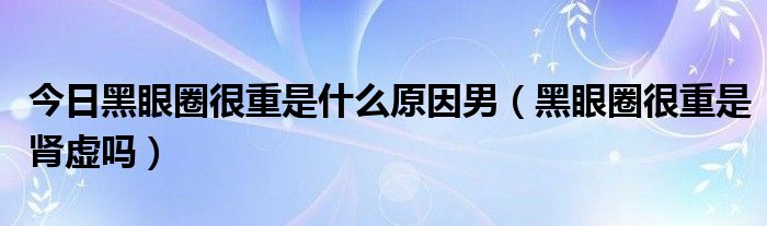 今日黑眼圈很重是什么原因男（黑眼圈很重是肾虚吗）