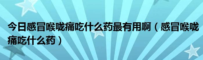 今日感冒喉咙痛吃什么药最有用啊（感冒喉咙痛吃什么药）