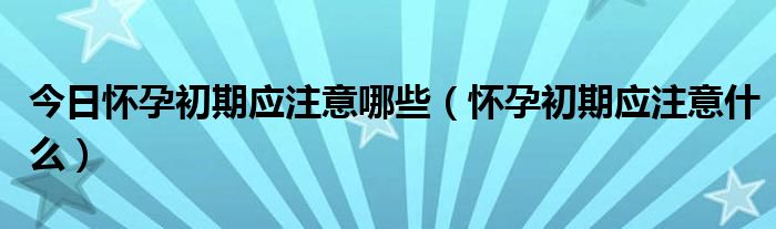 今日怀孕初期应注意哪些（怀孕初期应注意什么）