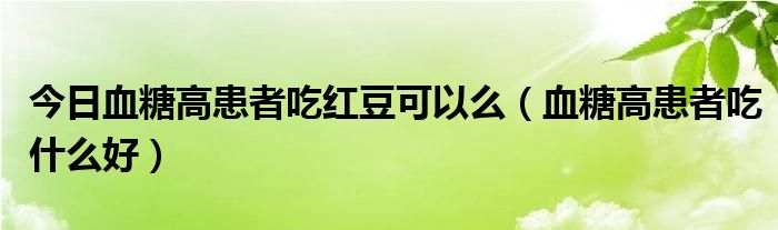 今日血糖高患者吃红豆可以么（血糖高患者吃什么好）