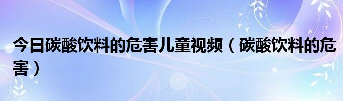 今日碳酸饮料的危害儿童视频（碳酸饮料的危害）