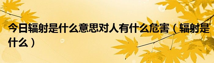 今日辐射是什么意思对人有什么危害（辐射是什么）